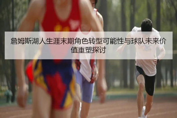 詹姆斯湖人生涯末期角色转型可能性与球队未来价值重塑探讨