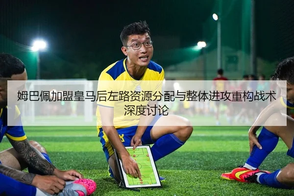 姆巴佩加盟皇马后左路资源分配与整体进攻重构战术深度讨论