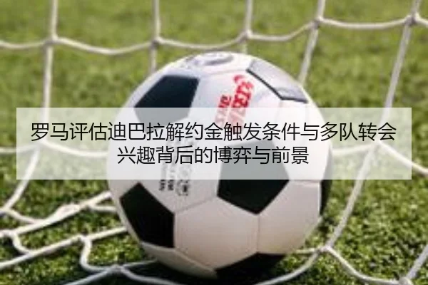 罗马评估迪巴拉解约金触发条件与多队转会兴趣背后的博弈与前景