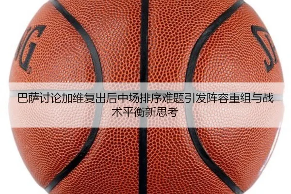 巴萨讨论加维复出后中场排序难题引发阵容重组与战术平衡新思考