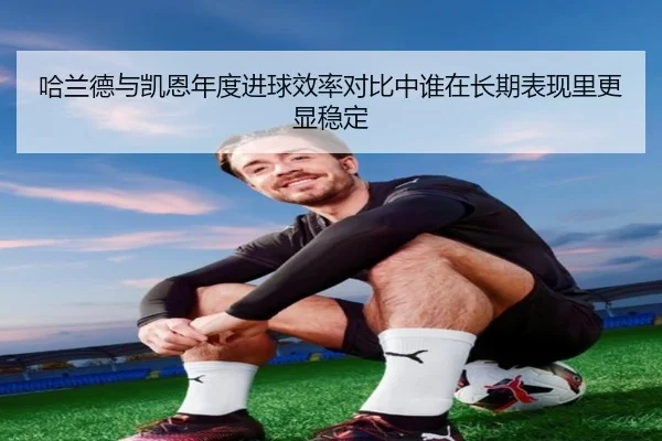 哈兰德与凯恩年度进球效率对比中谁在长期表现里更显稳定