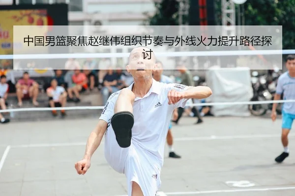 中国男篮聚焦赵继伟组织节奏与外线火力提升路径探讨