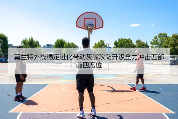 莫兰特外线稳定进化带动灰熊攻防升级全力冲击西部前四席位
